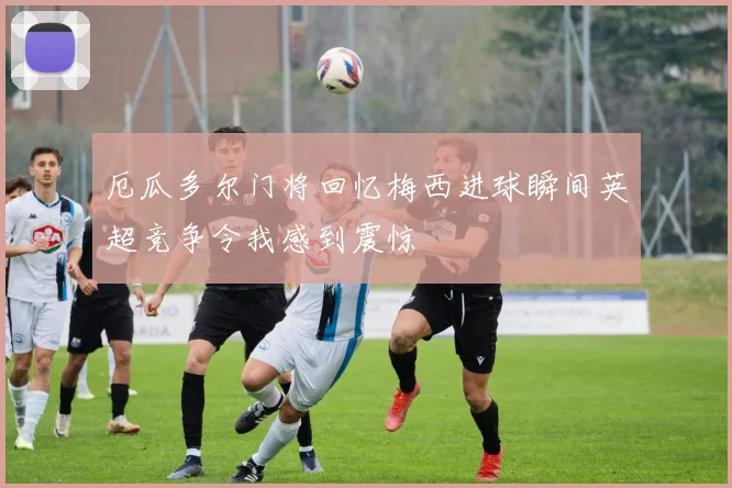 厄瓜多尔门将回忆梅西进球瞬间英超竞争令我感到震惊