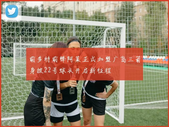 前多特前锋阿莱正式加盟广岛三箭身披22号球衣开启新征程