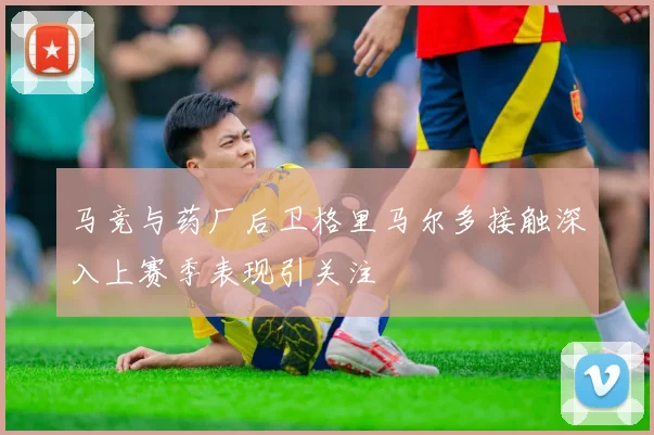 马竞与药厂后卫格里马尔多接触深入上赛季表现引关注