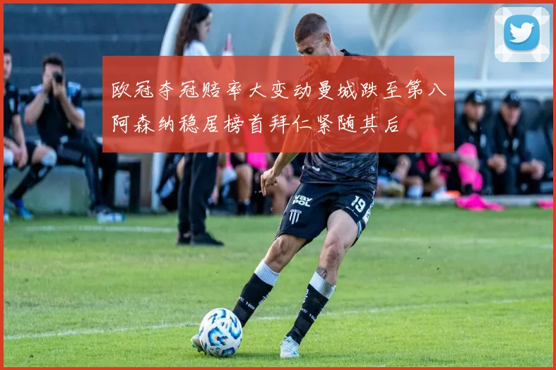 欧冠夺冠赔率大变动曼城跌至第八阿森纳稳居榜首拜仁紧随其后