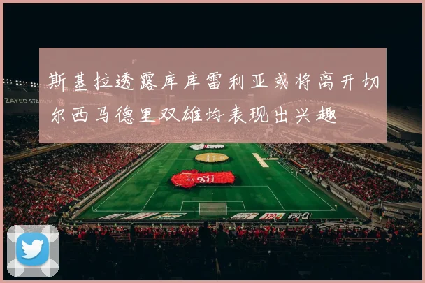 斯基拉透露库库雷利亚或将离开切尔西马德里双雄均表现出兴趣