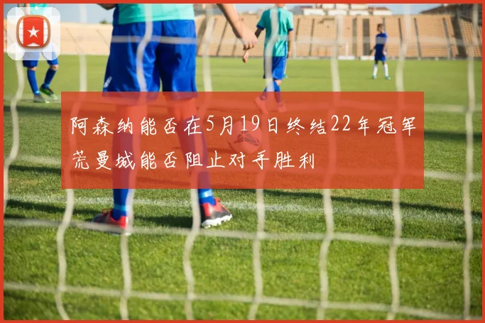 阿森纳能否在5月19日终结22年冠军荒曼城能否阻止对手胜利
