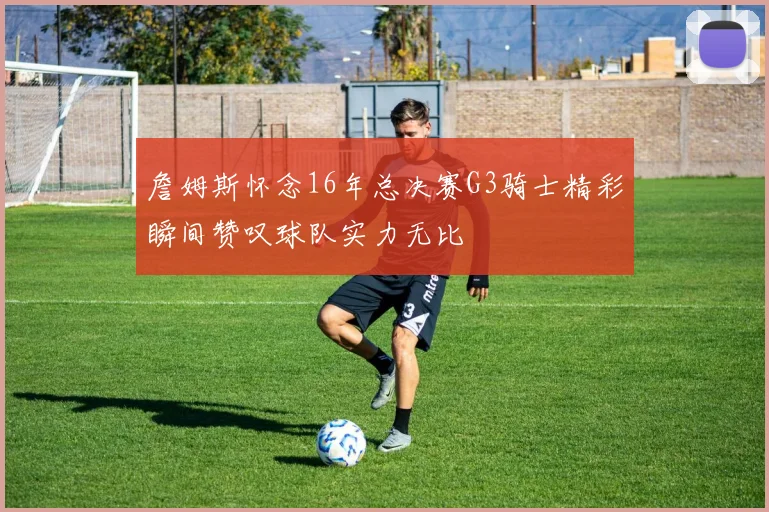 詹姆斯怀念16年总决赛G3骑士精彩瞬间赞叹球队实力无比