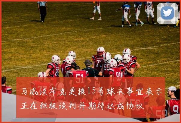 马威谈布克更换15号球衣事宜表示正在积极谈判并期待达成协议