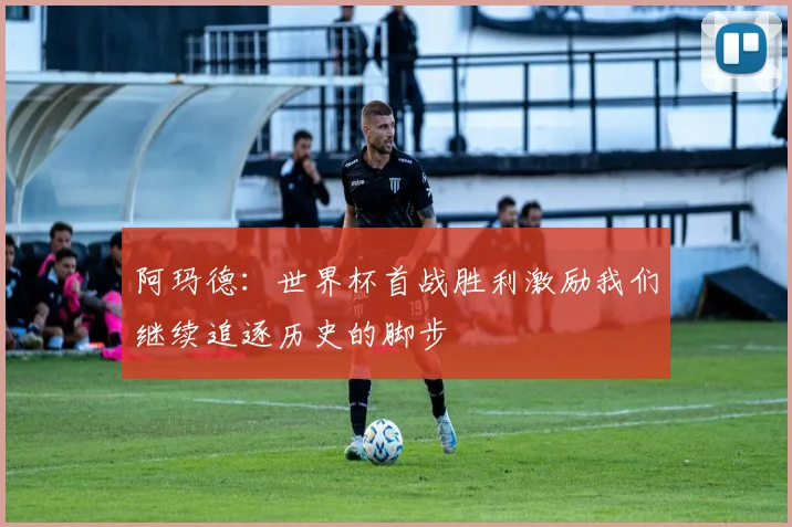 阿玛德：世界杯首战胜利激励我们继续追逐历史的脚步