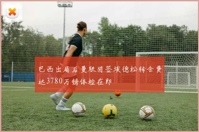 巴西出局后曼联将签埃德松转会费达3780万镑体检在即