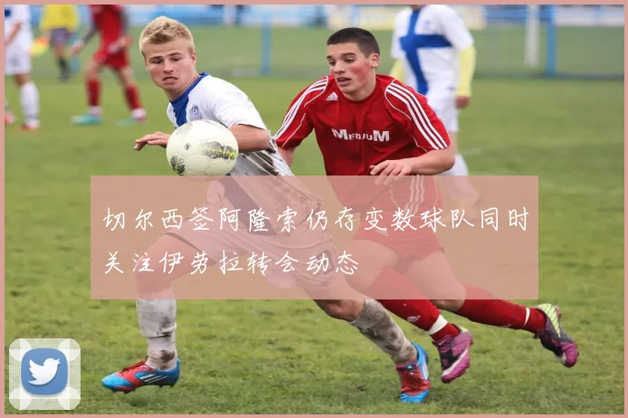 切尔西签阿隆索仍存变数球队同时关注伊劳拉转会动态