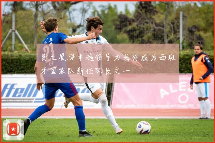 费兰展现卓越领导力或将成为西班牙国家队新任队长之一