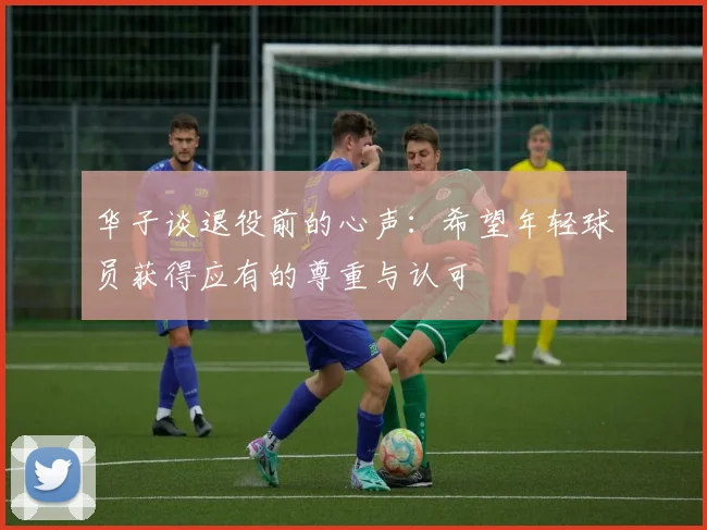 华子谈退役前的心声：希望年轻球员获得应有的尊重与认可