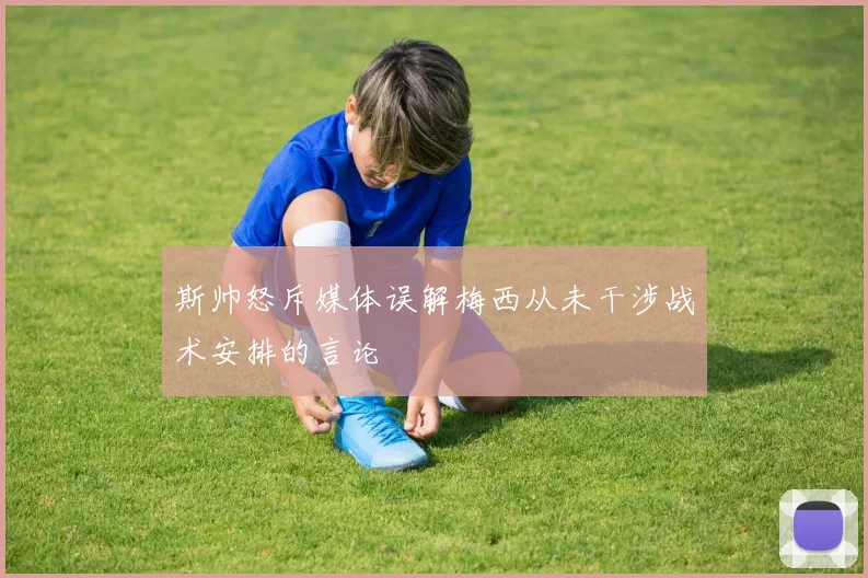 斯帅怒斥媒体误解梅西从未干涉战术安排的言论