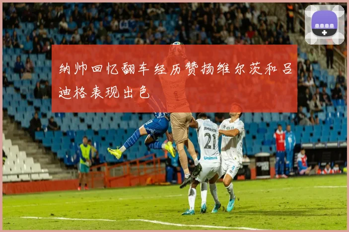 纳帅回忆翻车经历赞扬维尔茨和吕迪格表现出色