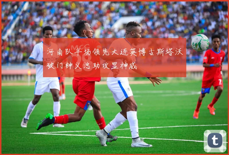 河南队半场领先大连英博古斯塔沃破门钟义浩助攻显神威
