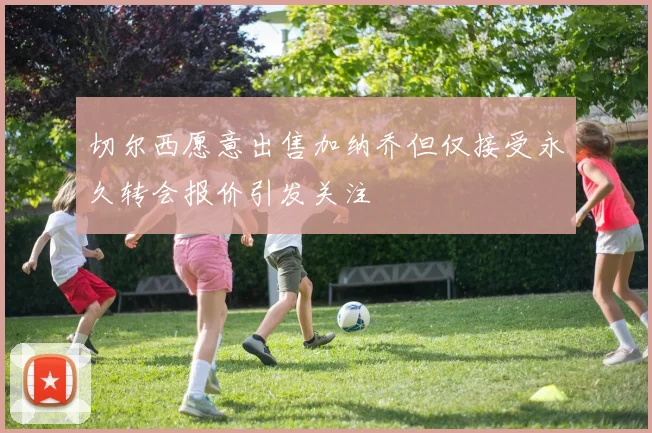 切尔西愿意出售加纳乔但仅接受永久转会报价引发关注