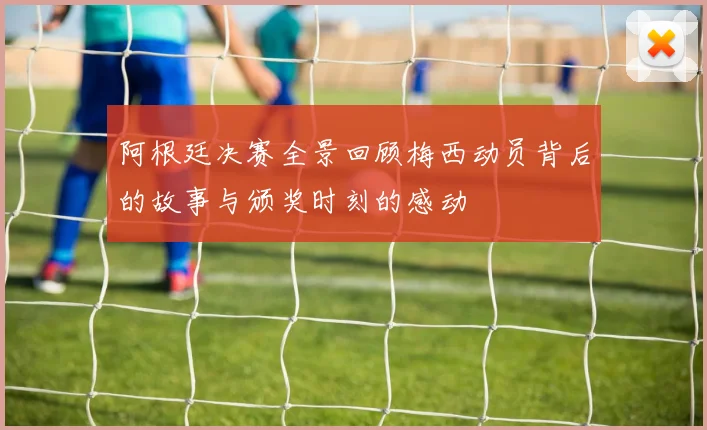 阿根廷决赛全景回顾梅西动员背后的故事与颁奖时刻的感动
