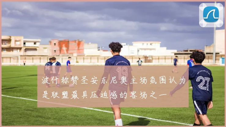 波什称赞圣安东尼奥主场氛围认为是联盟最具压迫感的客场之一