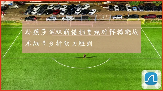孙颖莎混双新搭档首轮对阵揭晓战术细节分析助力胜利