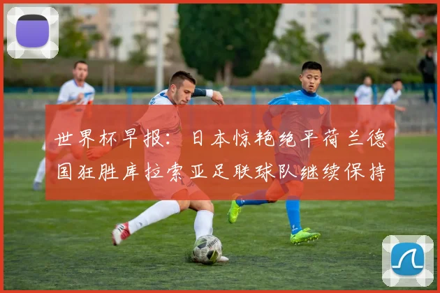 世界杯早报：日本惊艳绝平荷兰德国狂胜库拉索亚足联球队继续保持不败