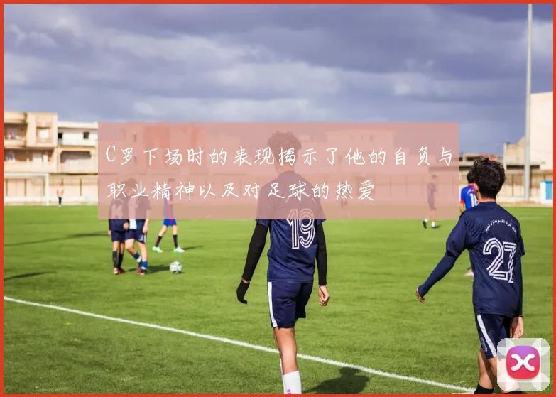 C罗下场时的表现揭示了他的自负与职业精神以及对足球的热爱