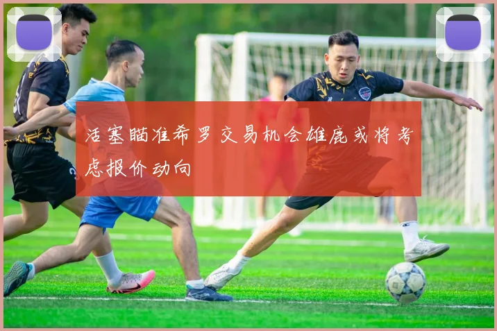 活塞瞄准希罗交易机会雄鹿或将考虑报价动向