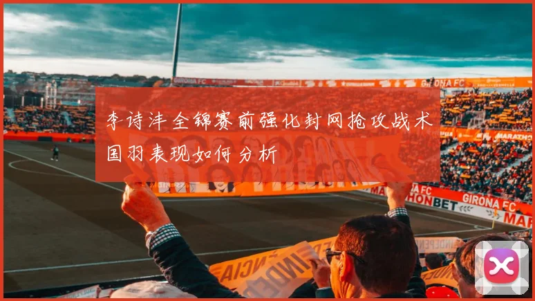李诗沣全锦赛前强化封网抢攻战术国羽表现如何分析