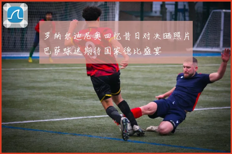 罗纳尔迪尼奥回忆昔日对决晒照片巴萨球迷期待国家德比盛宴
