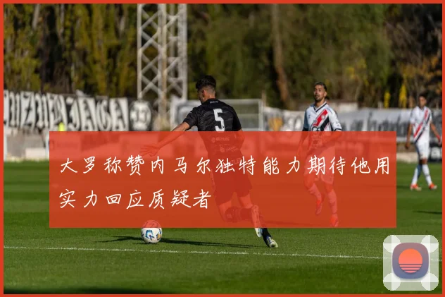 大罗称赞内马尔独特能力期待他用实力回应质疑者