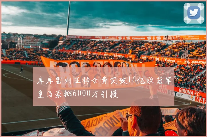 库库雷利亚转会费突破16亿欧蓝军皇马豪掷6000万引援