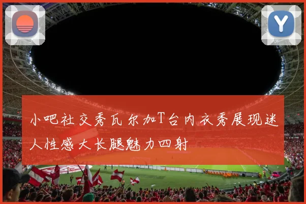 小吧社交秀瓦尔加T台内衣秀展现迷人性感大长腿魅力四射