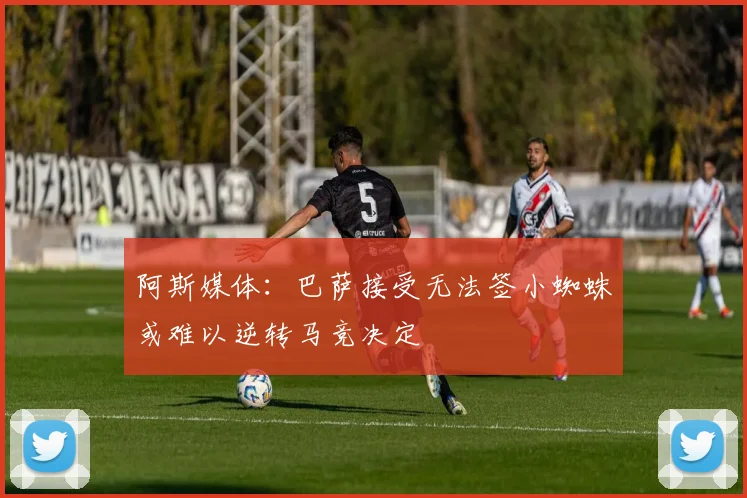 阿斯媒体：巴萨接受无法签小蜘蛛或难以逆转马竞决定