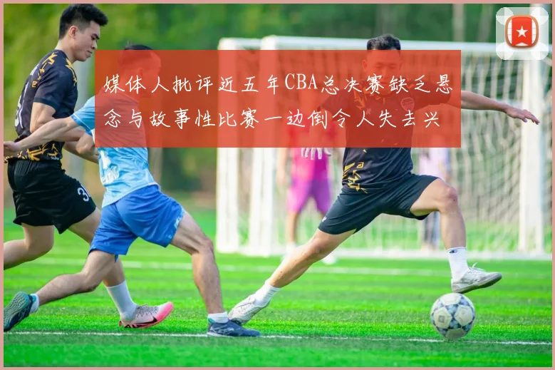 媒体人批评近五年CBA总决赛缺乏悬念与故事性比赛一边倒令人失去兴趣