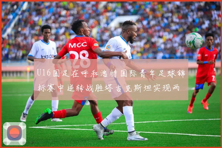 U16国足在呼和浩特国际青年足球锦标赛中逆转战胜塔吉克斯坦实现两连胜